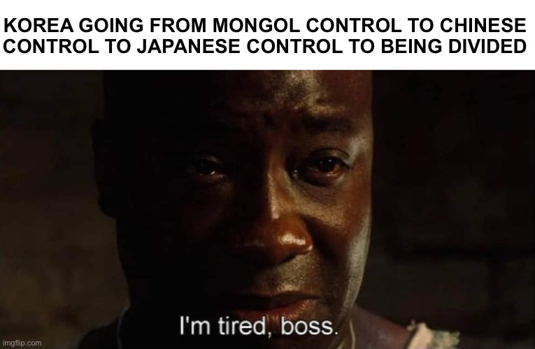 I'm tired boss | KOREA GOING FROM MONGOL CONTROL TO CHINESE CONTROL TO JAPANESE CONTROL TO BEING DIVIDED | image tagged in i'm tired boss,korea | made w/ Imgflip meme maker