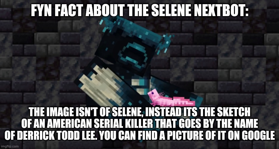 Some people might already know this but I'm not sure also I mean fun not fyn | FYN FACT ABOUT THE SELENE NEXTBOT:; THE IMAGE ISN'T OF SELENE, INSTEAD ITS THE SKETCH OF AN AMERICAN SERIAL KILLER THAT GOES BY THE NAME OF DERRICK TODD LEE. YOU CAN FIND A PICTURE OF IT ON GOOGLE | image tagged in the warden and an axolotl | made w/ Imgflip meme maker