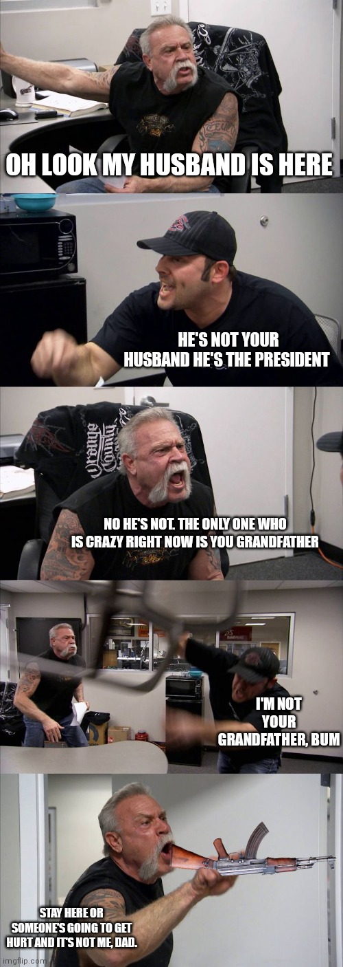 Senile dementia | OH LOOK MY HUSBAND IS HERE; HE'S NOT YOUR HUSBAND HE'S THE PRESIDENT; NO HE'S NOT. THE ONLY ONE WHO IS CRAZY RIGHT NOW IS YOU GRANDFATHER; I'M NOT YOUR GRANDFATHER, BUM; STAY HERE OR SOMEONE'S GOING TO GET HURT AND IT'S NOT ME, DAD. | image tagged in memes,american chopper argument,gay | made w/ Imgflip meme maker