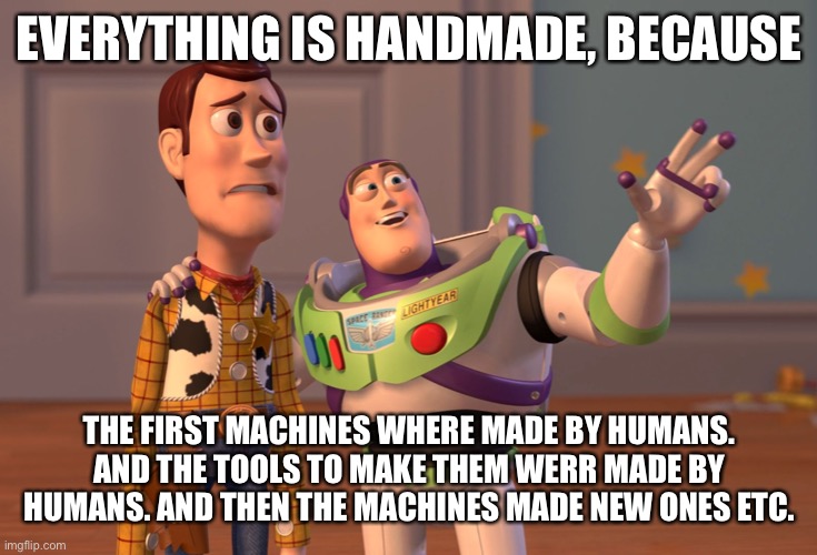 X, X Everywhere Meme |  EVERYTHING IS HANDMADE, BECAUSE; THE FIRST MACHINES WHERE MADE BY HUMANS. AND THE TOOLS TO MAKE THEM WERR MADE BY HUMANS. AND THEN THE MACHINES MADE NEW ONES ETC. | image tagged in memes,x x everywhere | made w/ Imgflip meme maker