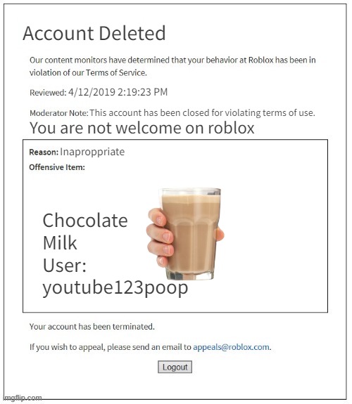 Moderation System | Account Deleted; 4/12/2019 2:19:23 PM; This account has been closed for violating terms of use. You are not welcome on roblox; Inaproppriate; Chocolate
Milk 
User:
youtube123poop | image tagged in moderation system | made w/ Imgflip meme maker