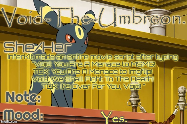 see comments. | InferKit made an entire movie script after typing 
"Void: You Are A Menace to MSMG!

TCK: You Are A Menace to Imgflip! 

Void: We Shall FIght To The Death! 

TCK: It's Over For You, Void! "; Yes. | image tagged in void-the-umbreon template | made w/ Imgflip meme maker