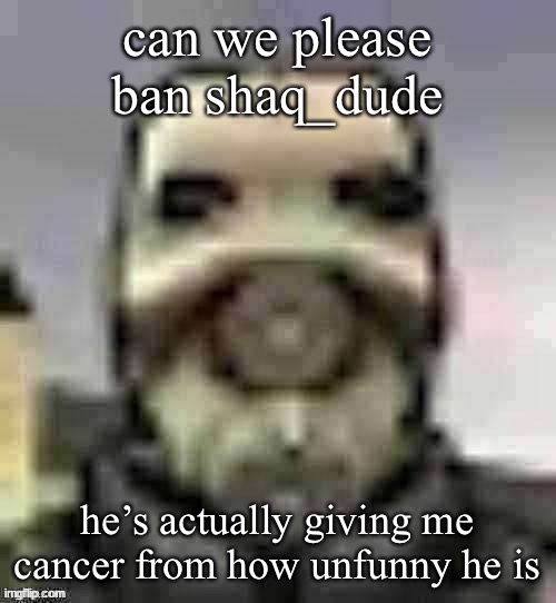 If we want an actual reason, then it could be for harassment. | can we please ban shaq_dude; he’s actually giving me cancer from how unfunny he is | image tagged in peak content | made w/ Imgflip meme maker