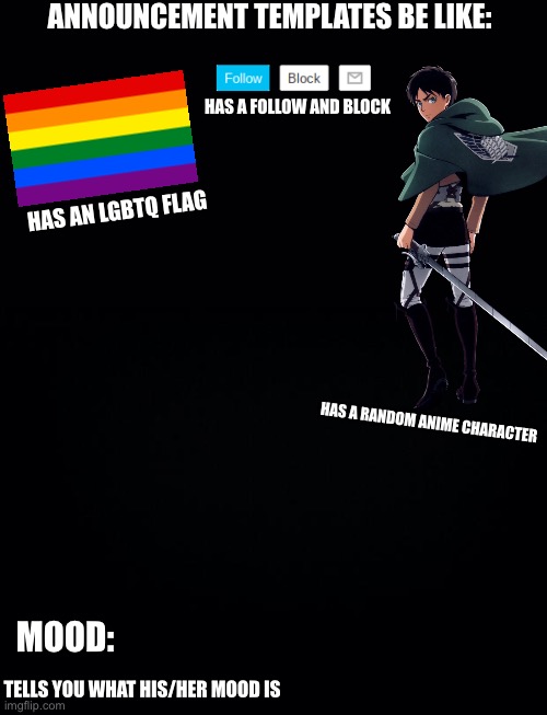 Plz don’t take this seriously | ANNOUNCEMENT TEMPLATES BE LIKE:; HAS A FOLLOW AND BLOCK; HAS AN LGBTQ FLAG; HAS A RANDOM ANIME CHARACTER; MOOD:; TELLS YOU WHAT HIS/HER MOOD IS | image tagged in black background | made w/ Imgflip meme maker