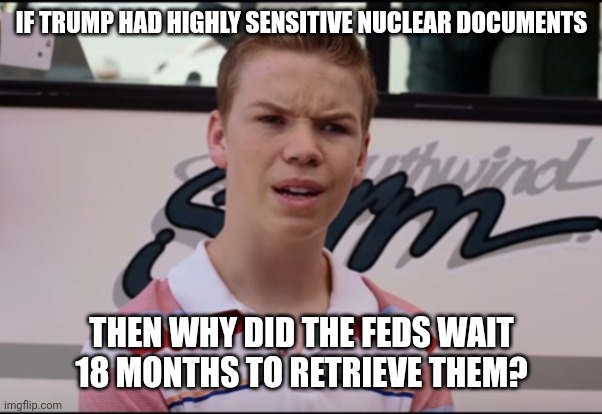 Logical question. | IF TRUMP HAD HIGHLY SENSITIVE NUCLEAR DOCUMENTS; THEN WHY DID THE FEDS WAIT 18 MONTHS TO RETRIEVE THEM? | image tagged in memes | made w/ Imgflip meme maker