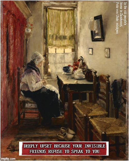 Lonely | In the old people's home in Zandvoort, Fritz von Uhde: minkpen; DEEPLY UPSET BECAUSE YOUR INVISIBLE
FRIENDS REFUSE TO SPEAK TO YOU | image tagged in art memes,genre painting,old age,talking to myself,no friends,depression | made w/ Imgflip meme maker