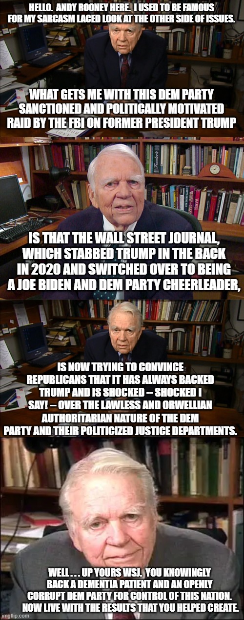 The WSJ is trying to pretend that it never switched parties in its editorial policies.  But switch, it did. | HELLO.  ANDY ROONEY HERE.  I USED TO BE FAMOUS FOR MY SARCASM LACED LOOK AT THE OTHER SIDE OF ISSUES. WHAT GETS ME WITH THIS DEM PARTY SANCTIONED AND POLITICALLY MOTIVATED RAID BY THE FBI ON FORMER PRESIDENT TRUMP; IS THAT THE WALL STREET JOURNAL, WHICH STABBED TRUMP IN THE BACK IN 2020 AND SWITCHED OVER TO BEING A JOE BIDEN AND DEM PARTY CHEERLEADER, IS NOW TRYING TO CONVINCE REPUBLICANS THAT IT HAS ALWAYS BACKED TRUMP AND IS SHOCKED -- SHOCKED I SAY! -- OVER THE LAWLESS AND ORWELLIAN AUTHORITARIAN NATURE OF THE DEM PARTY AND THEIR POLITICIZED JUSTICE DEPARTMENTS. WELL . . . UP YOURS WSJ.  YOU KNOWINGLY BACK A DEMENTIA PATIENT AND AN OPENLY CORRUPT DEM PARTY FOR CONTROL OF THIS NATION.  NOW LIVE WITH THE RESULTS THAT YOU HELPED CREATE. | image tagged in wsj | made w/ Imgflip meme maker