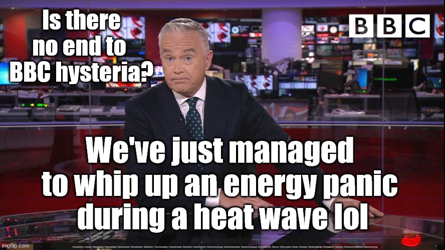 BBC - Media Bias | Is there no end to 
BBC hysteria? We've just managed 
to whip up an energy panic 
during a heat wave lol; #Starmerout #Labour #JonLansman #wearecorbyn #KeirStarmer #DianeAbbott #McDonnell #cultofcorbyn #labourisdead #Momentum #labourracism #socialistsunday #nevervotelabour #socialistanyday #Antisemitism #Savile #SavileGate #Paedo #Worboys #GroomingGangs #Paedophile #BBCBias #CostofLivingCrisis #CostofLiving | image tagged in bbc news,bbc bias,costofliving,costoflivingcrisis,bbc panic,media bias | made w/ Imgflip meme maker