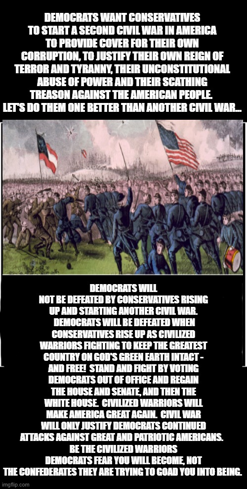 Civilized Warriors, Not Civil War, Will Save America! | DEMOCRATS WANT CONSERVATIVES TO START A SECOND CIVIL WAR IN AMERICA TO PROVIDE COVER FOR THEIR OWN CORRUPTION, TO JUSTIFY THEIR OWN REIGN OF TERROR AND TYRANNY, THEIR UNCONSTITUTIONAL ABUSE OF POWER AND THEIR SCATHING TREASON AGAINST THE AMERICAN PEOPLE.  LET'S DO THEM ONE BETTER THAN ANOTHER CIVIL WAR... DEMOCRATS WILL NOT BE DEFEATED BY CONSERVATIVES RISING UP AND STARTING ANOTHER CIVIL WAR.  DEMOCRATS WILL BE DEFEATED WHEN CONSERVATIVES RISE UP AS CIVILIZED WARRIORS FIGHTING TO KEEP THE GREATEST COUNTRY ON GOD'S GREEN EARTH INTACT - AND FREE!  STAND AND FIGHT BY VOTING DEMOCRATS OUT OF OFFICE AND REGAIN THE HOUSE AND SENATE, AND THEN THE WHITE HOUSE.  CIVILIZED WARRIORS WILL MAKE AMERICA GREAT AGAIN.  CIVIL WAR WILL ONLY JUSTIFY DEMOCRATS CONTINUED ATTACKS AGAINST GREAT AND PATRIOTIC AMERICANS.  
BE THE CIVILIZED WARRIORS DEMOCRATS FEAR YOU WILL BECOME, NOT THE CONFEDERATES THEY ARE TRYING TO GOAD YOU INTO BEING. | image tagged in memes,politics,deep thoughts,america,make america great again,civil war | made w/ Imgflip meme maker