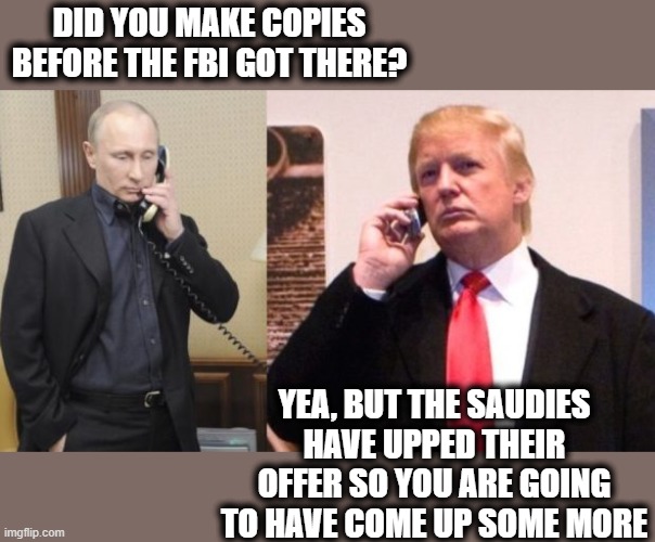 Stealing Nuclear Secrets, the ultimate treason. No wonder he wanted no Americans in the room. | DID YOU MAKE COPIES BEFORE THE FBI GOT THERE? YEA, BUT THE SAUDIES HAVE UPPED THEIR OFFER SO YOU ARE GOING TO HAVE COME UP SOME MORE | image tagged in trump putin phone call,treason,trump is a criminal,lock him up,memes,politics | made w/ Imgflip meme maker