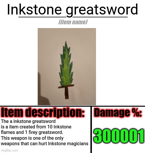 To make Inkstone flames you need 10 Inkstone particles | Inkstone greatsword; The a inkstone greatsword is a item created from 10 Inkstone flames and 1 firey greatsword. This weapon is one of the only weapons that can hurt Inkstone magicians; 300001 | image tagged in item-shop template | made w/ Imgflip meme maker