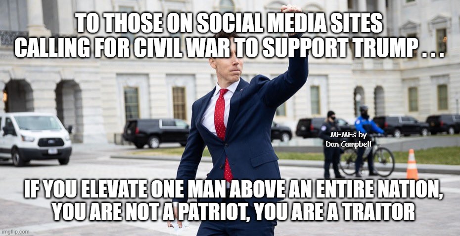 Traitor Josh Hawley | TO THOSE ON SOCIAL MEDIA SITES CALLING FOR CIVIL WAR TO SUPPORT TRUMP . . . MEMEs by Dan Campbell; IF YOU ELEVATE ONE MAN ABOVE AN ENTIRE NATION,
YOU ARE NOT A PATRIOT, YOU ARE A TRAITOR | image tagged in traitor josh hawley | made w/ Imgflip meme maker