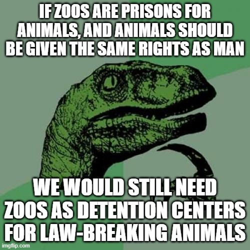 Anti-Zoo People Didn't Think This Through |  IF ZOOS ARE PRISONS FOR ANIMALS, AND ANIMALS SHOULD BE GIVEN THE SAME RIGHTS AS MAN; WE WOULD STILL NEED ZOOS AS DETENTION CENTERS FOR LAW-BREAKING ANIMALS | image tagged in memes,philosoraptor | made w/ Imgflip meme maker