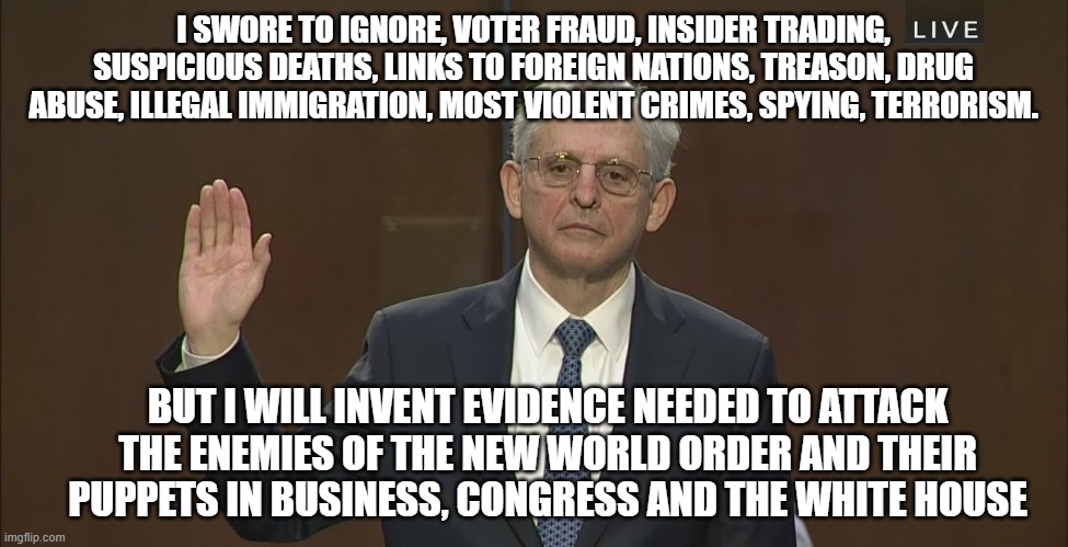 The speech if Merrick Garland were an honest man | I SWORE TO IGNORE, VOTER FRAUD, INSIDER TRADING, SUSPICIOUS DEATHS, LINKS TO FOREIGN NATIONS, TREASON, DRUG ABUSE, ILLEGAL IMMIGRATION, MOST VIOLENT CRIMES, SPYING, TERRORISM. BUT I WILL INVENT EVIDENCE NEEDED TO ATTACK THE ENEMIES OF THE NEW WORLD ORDER AND THEIR PUPPETS IN BUSINESS, CONGRESS AND THE WHITE HOUSE | image tagged in merrick garland,fbi abuse of power,democrat war on america,justice for some,new world order,globalist scum | made w/ Imgflip meme maker