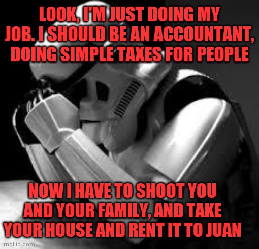 Crying stormtrooper | NOW I HAVE TO SHOOT YOU AND YOUR FAMILY, AND TAKE YOUR HOUSE AND RENT IT TO JUAN LOOK, I'M JUST DOING MY JOB. I SHOULD BE AN ACCOUNTANT, DOI | image tagged in crying stormtrooper | made w/ Imgflip meme maker