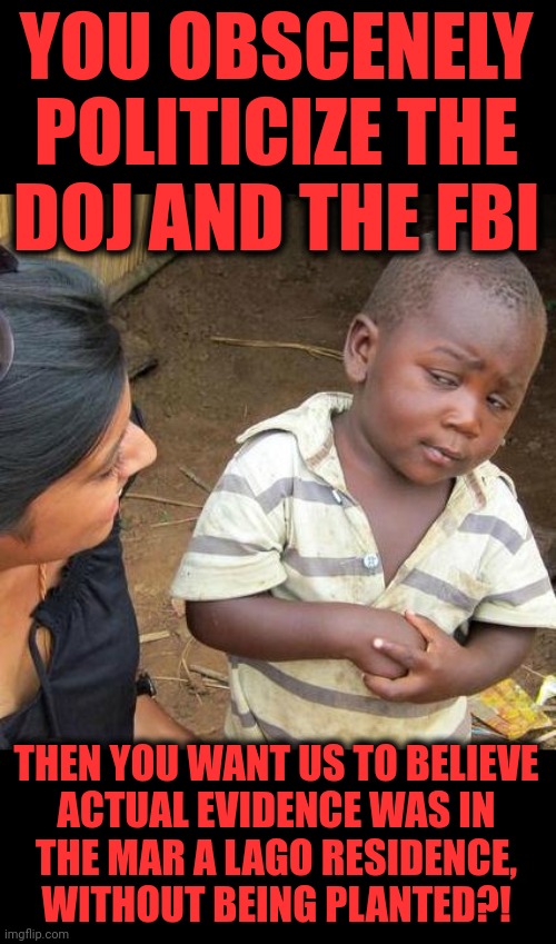 Not very freakin' likely! | YOU OBSCENELY POLITICIZE THE
DOJ AND THE FBI; THEN YOU WANT US TO BELIEVE
ACTUAL EVIDENCE WAS IN
THE MAR A LAGO RESIDENCE,
WITHOUT BEING PLANTED?! | image tagged in memes,third world skeptical kid,fbi,donald trump,mar a lago raid,democrats | made w/ Imgflip meme maker
