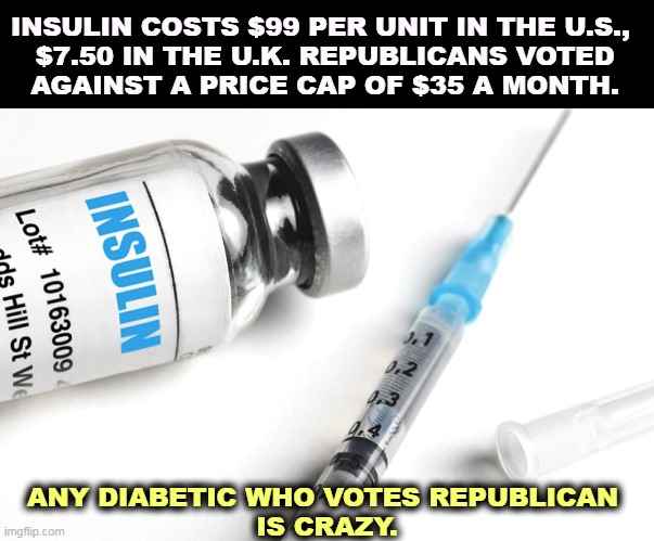 Republicans love drug companies. They don't love you. | INSULIN COSTS $99 PER UNIT IN THE U.S., 

$7.50 IN THE U.K. REPUBLICANS VOTED AGAINST A PRICE CAP OF $35 A MONTH. ANY DIABETIC WHO VOTES REPUBLICAN 
IS CRAZY. | image tagged in insulin republicans voted against a price cap,diabetes,medication,expensive,republicans,love | made w/ Imgflip meme maker