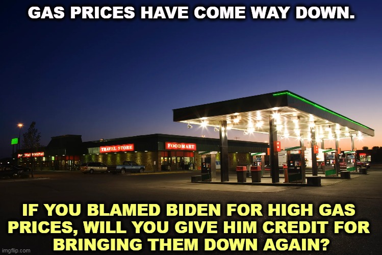 GAS PRICES HAVE COME WAY DOWN. IF YOU BLAMED BIDEN FOR HIGH GAS 

PRICES, WILL YOU GIVE HIM CREDIT FOR 
BRINGING THEM DOWN AGAIN? | image tagged in gasoline,gas prices,biden | made w/ Imgflip meme maker