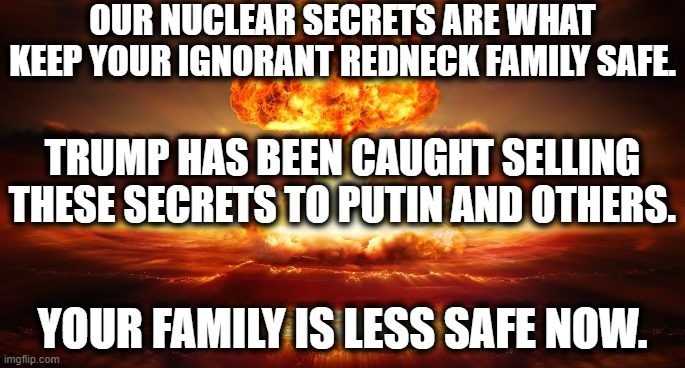 This is not something you stand behind, imbecile. | OUR NUCLEAR SECRETS ARE WHAT KEEP YOUR IGNORANT REDNECK FAMILY SAFE. TRUMP HAS BEEN CAUGHT SELLING THESE SECRETS TO PUTIN AND OTHERS. YOUR FAMILY IS LESS SAFE NOW. | image tagged in donald trump,family,nuclear,vladimir putin,traitor,war | made w/ Imgflip meme maker