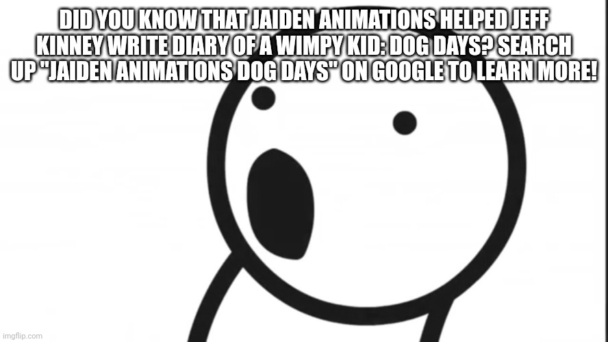 Adsf pog | DID YOU KNOW THAT JAIDEN ANIMATIONS HELPED JEFF KINNEY WRITE DIARY OF A WIMPY KID: DOG DAYS? SEARCH UP "JAIDEN ANIMATIONS DOG DAYS" ON GOOGLE TO LEARN MORE! | image tagged in adsf pog | made w/ Imgflip meme maker