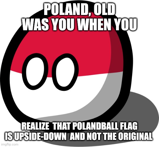 Tell me |  POLAND, OLD WAS YOU WHEN YOU; REALIZE  THAT POLANDBALL FLAG IS UPSIDE-DOWN  AND NOT THE ORIGINAL | image tagged in polandball | made w/ Imgflip meme maker