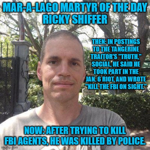 He took Trump-Republican Party attacks on the FBI seriously. | MAR-A-LAGO MARTYR OF THE DAY
RICKY SHIFFER; THEN: IN POSTINGS TO THE TANGERINE TRAITOR'S "TRUTH," SOCIAL, HE SAID HE TOOK PART IN THE JAN. 6 RIOT, AND WROTE "KILL THE FBI ON SIGHT."; NOW: AFTER TRYING TO KILL FBI AGENTS, HE WAS KILLED BY POLICE. | image tagged in politics | made w/ Imgflip meme maker