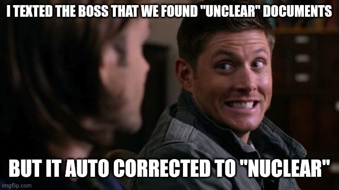 Trump raid lol | I TEXTED THE BOSS THAT WE FOUND "UNCLEAR" DOCUMENTS; BUT IT AUTO CORRECTED TO "NUCLEAR" | image tagged in dean woops - supernatural,trump,oops,fbi | made w/ Imgflip meme maker