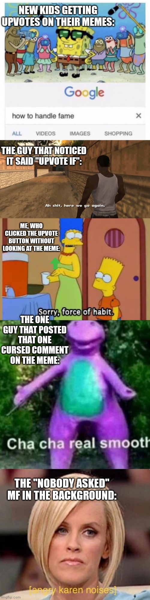 Shitty long meme. | NEW KIDS GETTING UPVOTES ON THEIR MEMES:; THE GUY THAT NOTICED IT SAID "UPVOTE IF":; ME, WHO CLICKED THE UPVOTE BUTTON WITHOUT LOOKING AT THE MEME:; THE ONE GUY THAT POSTED THAT ONE CURSED COMMENT ON THE MEME:; THE "NOBODY ASKED" MF IN THE BACKGROUND: | image tagged in how to handle fame,here we go again gta san andreas,simpsons bart no,cha cha real smooth,angry karen | made w/ Imgflip meme maker