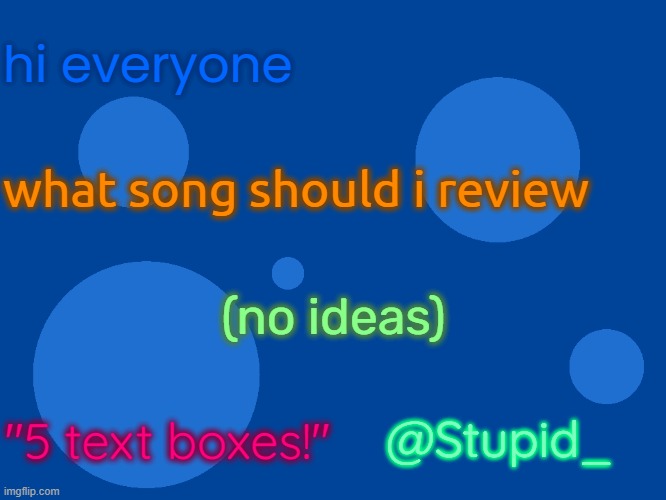 need songs to review | hi everyone; what song should i review; (no ideas); @Stupid_; "5 text boxes!" | image tagged in stupid_official temp 1,stupid_ temp 1 | made w/ Imgflip meme maker