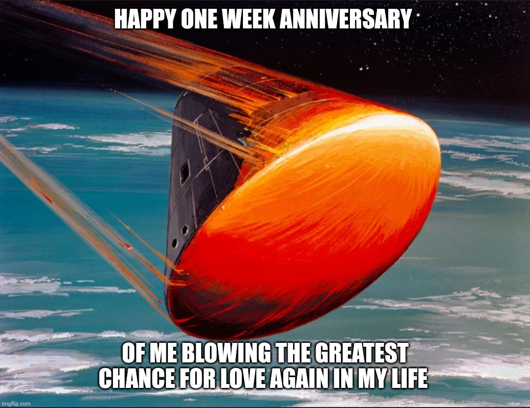Going back under my rock... |  HAPPY ONE WEEK ANNIVERSARY; OF ME BLOWING THE GREATEST CHANCE FOR LOVE AGAIN IN MY LIFE | image tagged in burning up on reentry,dating,real life,broken heart,dreaming,divorce | made w/ Imgflip meme maker