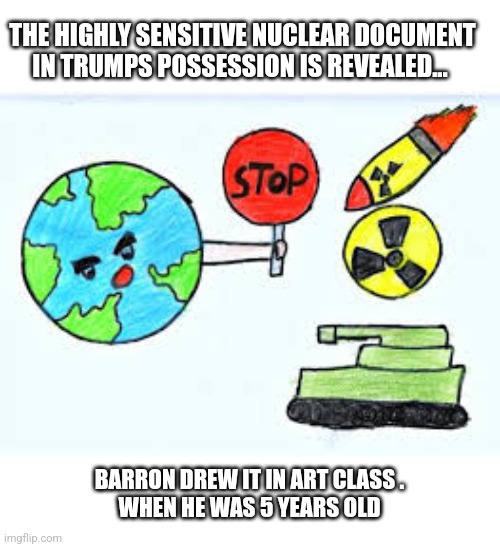 Another Russiagate | THE HIGHLY SENSITIVE NUCLEAR DOCUMENT IN TRUMPS POSSESSION IS REVEALED... BARRON DREW IT IN ART CLASS .
WHEN HE WAS 5 YEARS OLD | image tagged in bullshit | made w/ Imgflip meme maker
