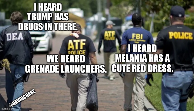 DEA ATF FBI POLICE | I HEARD TRUMP HAS DRUGS IN THERE. I HEARD MELANIA HAS A CUTE RED DRESS. WE HEARD GRENADE LAUNCHERS. @DAVIDCHASE | image tagged in dea atf fbi police | made w/ Imgflip meme maker