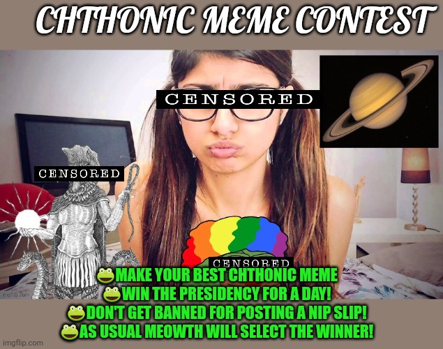 Chthonic meme contest! | CHTHONIC MEME CONTEST; 🐸MAKE YOUR BEST CHTHONIC MEME
🐸WIN THE PRESIDENCY FOR A DAY!
🐸DON'T GET BANNED FOR POSTING A NIP SLIP!
🐸AS USUAL MEOWTH WILL SELECT THE WINNER! | image tagged in chthonicgnosis template,winner gets president for a day,executive orders,are good for that day only,per my usual rules | made w/ Imgflip meme maker