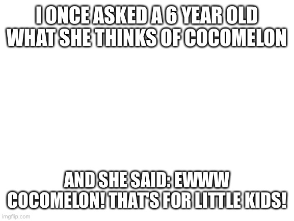 Blank White Template | I ONCE ASKED A 6 YEAR OLD WHAT SHE THINKS OF COCOMELON; AND SHE SAID: EWWW COCOMELON! THAT'S FOR LITTLE KIDS! | image tagged in blank white template,cocomelon | made w/ Imgflip meme maker
