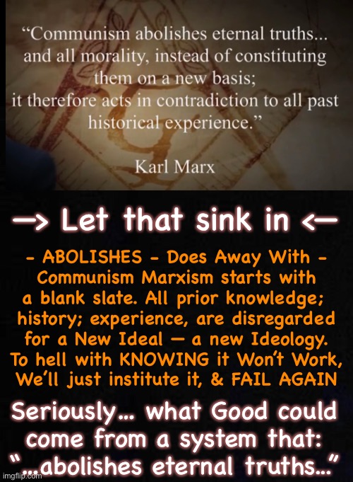 I suppose, in this Upside-Down-World, this Theory makes complete sense.  (Who cares about results?!) | —> Let that sink in <—; - ABOLISHES - Does Away With -
Communism Marxism starts with
a blank slate. All prior knowledge; 
history; experience, are disregarded
for a New Ideal — a new Ideology.
To hell with KNOWING it Won’t Work,
We’ll just institute it, & FAIL AGAIN; Seriously… what Good could
come from a system that:
“…abolishes eternal truths...” | image tagged in memes,just like it says in 2 thes 2,choosing to be slaves,based on lies,truth doesnt matter to them,fjb voters | made w/ Imgflip meme maker