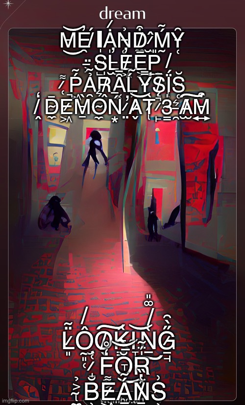 AI art becomes sleep paralysis demon | M̶͜͝E̵̯̓ ̸́ΙȦ̷̩N̵̥̉D̸̼͒ ̷̫̂Ḿ̴̰Y̵̜̑ ̶͕̈S̴̺̍L̶̫̓E̸͖̓E̵͕̅P̶͍̎ ̷̜͌Ṕ̴͖Ả̴̯R̸̭̍Ȃ̶͓Ĺ̴̡Y̴͔̿S̸̨̄Ḯ̸̢S̴̥̆ ̸̭̒D̴̼̄E̷͖̚M̵̱̀O̴̼͛Ń̶͙ ̷̤̕A̷̬͝T̷̢̀ ̷̙̚3̴̳̍ ̵̯͛A̸̫͠M̵͍͒; L̷͈̈̃Ô̸̰͈̜O̸̖͠K̵̳̂I̴̞̦̜͝Ǹ̸͚͈̅͠G̷̠̘̋̀͂ ̷̛̟͑F̵̟͔̒̊Ŏ̶͜͝R̵͙̍̈́̃ ̴̢̼͐̉B̵̹̆E̷͖̙͌Á̴̞̅N̸͇̔̏S̴̹͗ | image tagged in fear,beans,3 am,me and the boys at 3 am | made w/ Imgflip meme maker