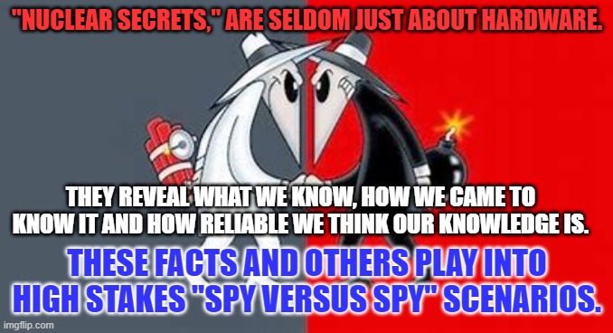 A document mishandled by the Tangerine Traitor can undo decades of serious spy craft. | "NUCLEAR SECRETS," ARE SELDOM JUST ABOUT HARDWARE. THEY REVEAL WHAT WE KNOW, HOW WE CAME TO KNOW IT AND HOW RELIABLE WE THINK OUR KNOWLEDGE IS. THESE FACTS AND OTHERS PLAY INTO HIGH STAKES "SPY VERSUS SPY" SCENARIOS. | image tagged in politics | made w/ Imgflip meme maker