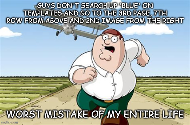 . | GUYS DON'T SEARCH UP 'BLUE' ON TEMPLATES AND GO TO THE 3RD PAGE, 7TH ROW FROM ABOVE AND 2ND IMAGE FROM THE RIGHT; WORST MISTAKE OF MY ENTIRE LIFE | image tagged in don't go to x worst mistake of my life | made w/ Imgflip meme maker
