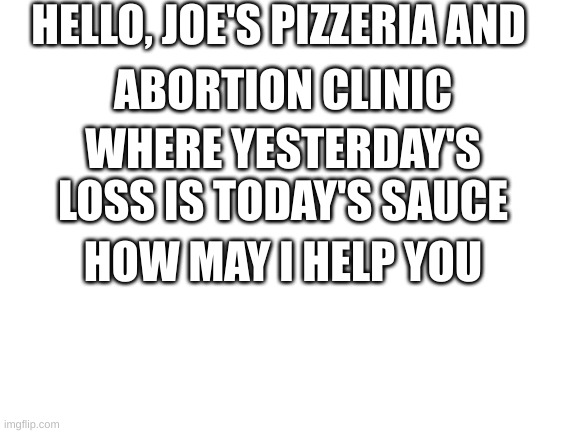 sauce | HELLO, JOE'S PIZZERIA AND; ABORTION CLINIC; WHERE YESTERDAY'S LOSS IS TODAY'S SAUCE; HOW MAY I HELP YOU | image tagged in blank white template | made w/ Imgflip meme maker