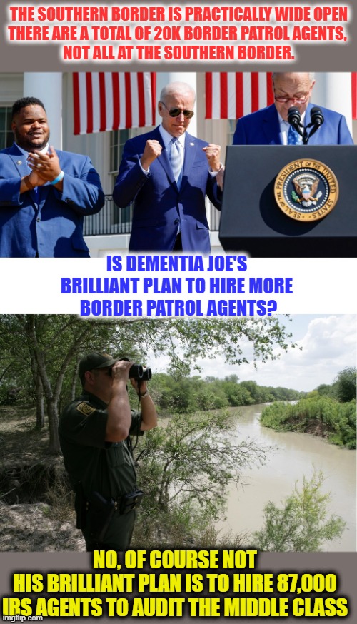 Dementia Joe and the entire Brandon administration always seem to have their priorities 100% bass ackwards | THE SOUTHERN BORDER IS PRACTICALLY WIDE OPEN
THERE ARE A TOTAL OF 20K BORDER PATROL AGENTS, 
NOT ALL AT THE SOUTHERN BORDER. IS DEMENTIA JOE'S 
BRILLIANT PLAN TO HIRE MORE 
BORDER PATROL AGENTS? NO, OF COURSE NOT
HIS BRILLIANT PLAN IS TO HIRE 87,000
IRS AGENTS TO AUDIT THE MIDDLE CLASS | image tagged in biden,liberal logic,liberal hypocrisy,secure the border,liberals suck,libtards | made w/ Imgflip meme maker