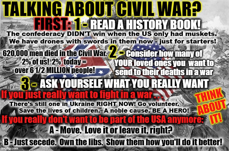 Considering Civil War? | TALKING ABOUT CIVIL WAR? 1 -; FIRST:; READ A HISTORY BOOK! The confederacy DIDN'T win when the US only had muskets.  We have drones with swords in them now - just for starters! 2 -; 620,000 men died in the Civil War. 
2% of us!  2%  today = 
over 6 1/2 MILLION people! Consider how many of YOUR loved ones you  want to send to their deaths in a war; ASK YOURSELF WHAT YOU REALLY WANT; 3 -; THINK 
ABOUT 
IT! If you just really want to fight in a war . . . There's still one in Ukraine RIGHT NOW! Go volunteer.  
     Save the lives of children.  A noble cause. BE A HERO! If you really don't want to be part of the USA anymore:; A - Move.  Love it or leave it, right? B - Just secede.  Own the libs.  Show them how you'll do it better! | made w/ Imgflip meme maker