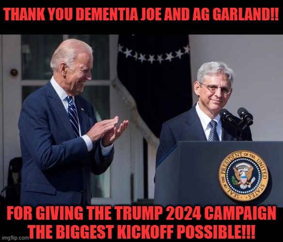 Trump plays the DOJ, the FBI, and Dementia Joe to sniff out a rat and get free publicity. He plays chess and they play checkers. | THANK YOU DEMENTIA JOE AND AG GARLAND!! FOR GIVING THE TRUMP 2024 CAMPAIGN
THE BIGGEST KICKOFF POSSIBLE!!! | image tagged in trump,trump 2024,liberal logic,liberals suck,libtards,kgb tactics backfire | made w/ Imgflip meme maker