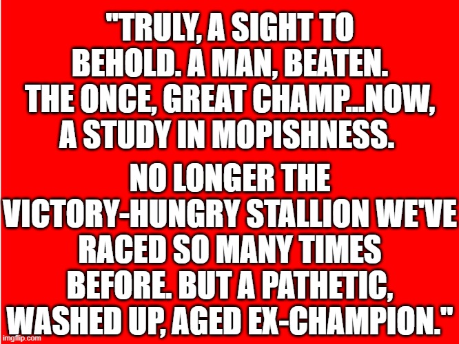 Better off Dead | "TRULY, A SIGHT TO BEHOLD. A MAN, BEATEN. THE ONCE, GREAT CHAMP...NOW, A STUDY IN MOPISHNESS. NO LONGER THE VICTORY-HUNGRY STALLION WE'VE RACED SO MANY TIMES BEFORE. BUT A PATHETIC, WASHED UP, AGED EX-CHAMPION." | image tagged in ole red | made w/ Imgflip meme maker