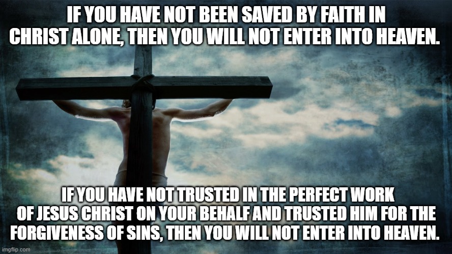 Jesus on cross | IF YOU HAVE NOT BEEN SAVED BY FAITH IN CHRIST ALONE, THEN YOU WILL NOT ENTER INTO HEAVEN. IF YOU HAVE NOT TRUSTED IN THE PERFECT WORK OF JESUS CHRIST ON YOUR BEHALF AND TRUSTED HIM FOR THE FORGIVENESS OF SINS, THEN YOU WILL NOT ENTER INTO HEAVEN. | image tagged in jesus on cross | made w/ Imgflip meme maker