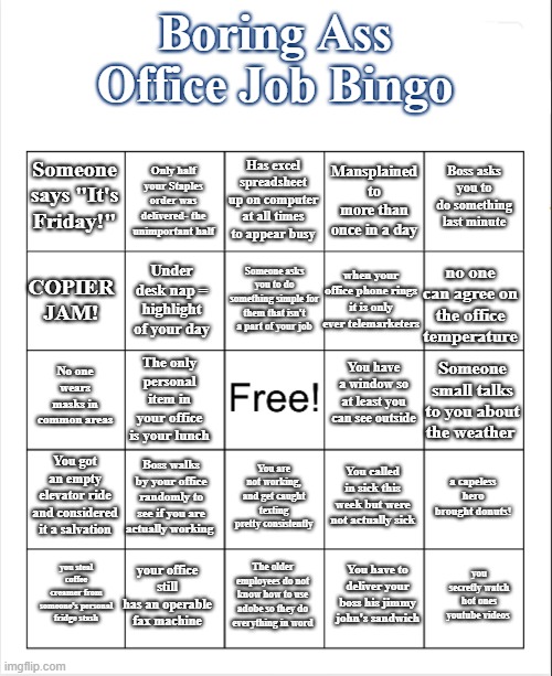 Boring Ass Office Job Bingo |  Boring Ass Office Job Bingo; Has excel spreadsheet up on computer at all times to appear busy; Only half your Staples order was delivered- the unimportant half; Boss asks you to do something last minute; Someone says "It's Friday!"; Mansplained to more than once in a day; Someone asks you to do something simple for them that isn't a part of your job; COPIER JAM! no one can agree on the office temperature; when your office phone rings it is only ever telemarketers; Under desk nap = highlight of your day; You have a window so at least you can see outside; No one wears masks in common areas; Someone small talks to you about the weather; The only personal item in your office is your lunch; You got an empty elevator ride and considered it a salvation; Boss walks by your office randomly to see if you are actually working; a capeless hero brought donuts! You called in sick this week but were not actually sick; You are not working, and get caught texting pretty consistently; your office still has an operable fax machine; you secretly watch hot ones youtube videos; you steal coffee creamer from someone's personal fridge stash; The older employees do not know how to use adobe so they do everything in word; You have to deliver your boss his jimmy john's sandwich | image tagged in blank bingo | made w/ Imgflip meme maker