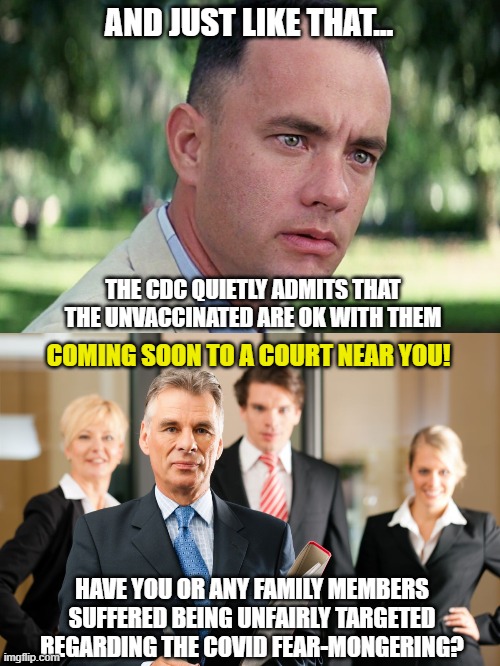 Even Gump knows what's about to happen. | AND JUST LIKE THAT... THE CDC QUIETLY ADMITS THAT THE UNVACCINATED ARE OK WITH THEM; COMING SOON TO A COURT NEAR YOU! HAVE YOU OR ANY FAMILY MEMBERS SUFFERED BEING UNFAIRLY TARGETED REGARDING THE COVID FEAR-MONGERING? | image tagged in and just like that,lawyers,covid,democrats,liberals,cdc | made w/ Imgflip meme maker