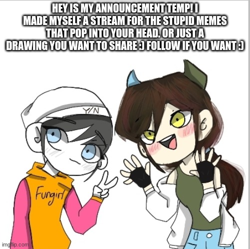 https://imgflip.com/m/fungirl_stream this is the stream :) | HEY IS MY ANNOUNCEMENT TEMP! I MADE MYSELF A STREAM FOR THE STUPID MEMES THAT POP INTO YOUR HEAD. OR JUST A DRAWING YOU WANT TO SHARE :) FOLLOW IF YOU WANT :) | image tagged in new stream | made w/ Imgflip meme maker