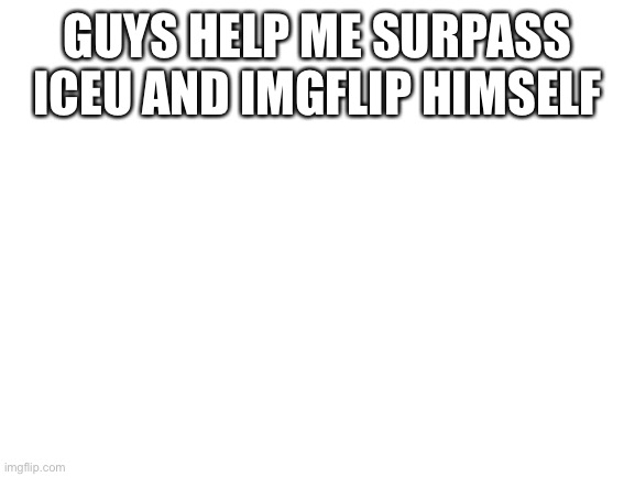 Help me guys | GUYS HELP ME SURPASS ICEU AND IMGFLIP HIMSELF | image tagged in blank white template,help me surpass them all,imgflip,iceu | made w/ Imgflip meme maker