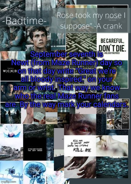 Important announcement! Spread the word! | September seventh is Newt (from Maze Runner) day so on that day write "Great we're all bloody inspired." on your arm or wrist. That way we know who the real Maze Runner fans are. By the way mark your calendars. | image tagged in the maze runner announcement,maze runner,announcement,important,pay attention | made w/ Imgflip meme maker
