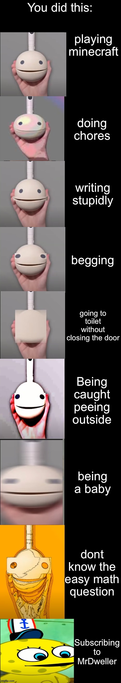 Otamatone becoming idiot | You did this:; playing minecraft; doing chores; writing stupidly; begging; going to toilet without closing the door; Being caught peeing outside; being a baby; dont know the easy math question; Subscribing to MrDweller | image tagged in otamatone becoming idiot | made w/ Imgflip meme maker